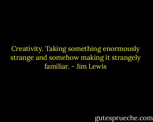 Creativity. Taking something enormously strange and somehow making it strangely familiar. - Jim Lewis