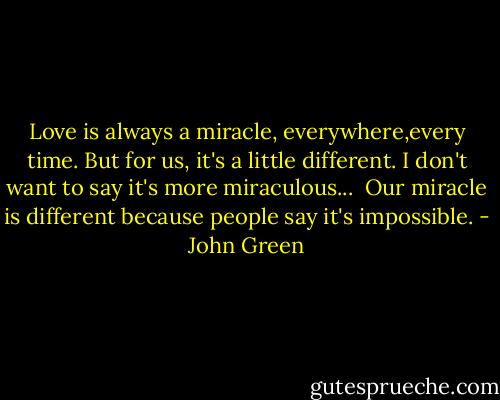 Love is always a miracle, everywhere,every time. But for us, it's a little different. I don't want to say it's more miraculous...<br /><br />Our miracle is different because people say it's impossible. - John Green