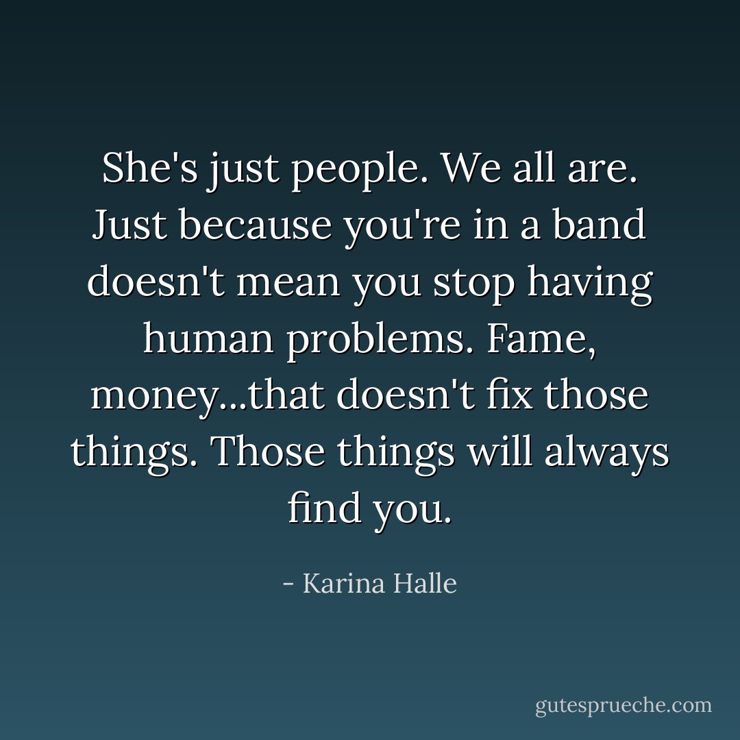 She's just people. We all are. Just because you're in a band doesn't mean you stop having human problems. Fame, money...that doesn't fix those things. Those things will always find you. - Karina Halle