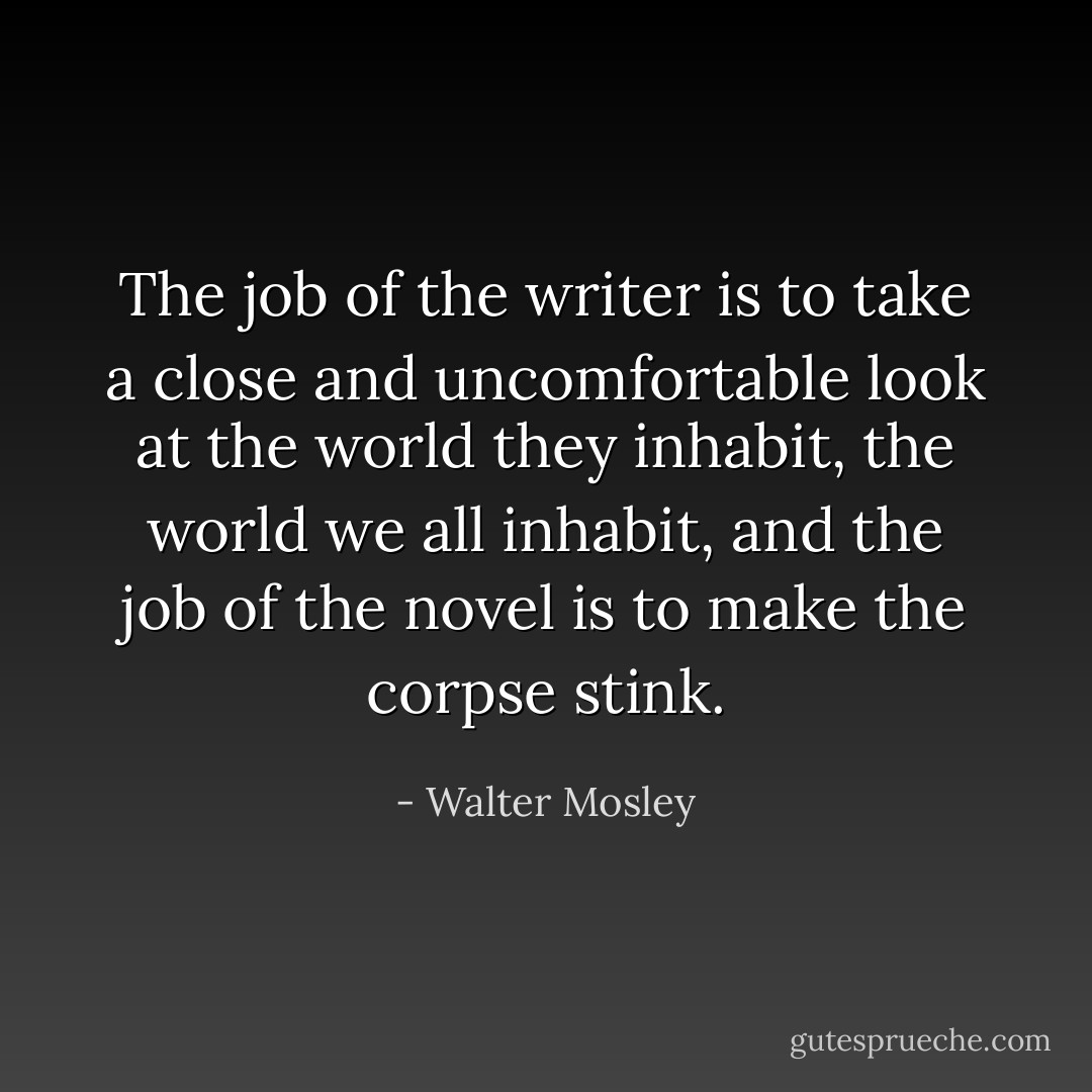 The job of the writer is to take a close and uncomfortable look at the world they inhabit, the world we all inhabit, and the job of the novel is to make the corpse stink. - Walter Mosley