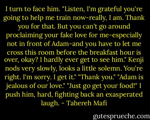 I turn to face him. "Listen, I'm grateful you're going to help me train now-really, I am. Thank you for that. But you can't go around proclaiming your fake love for me-especially not in front of Adam-and you have to let me cross this room before the breakfast hour is over, okay? I hardly ever get to see him."<br />Kenji nods very slowly, looks a little solemn. You're right. I'm sorry. I get it."<br />"Thank you."<br />"Adam is jealous of our love."<br />"Just go get your food!" I push him, hard, fighting back an exasperated laugh. - Tahereh Mafi