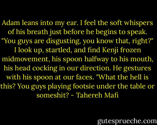 Adam leans into my ear. I feel the soft whispers of his breath just before he begins to speak.<br />"You guys are disgusting, you know that, right?"<br />I look up, startled, and find Kenji frozen midmovement, his spoon halfway to his mouth, his head cocking in our direction. He gestures with his spoon at our faces. "What the hell is this? You guys playing footsie under the table or someshit? - Tahereh Mafi