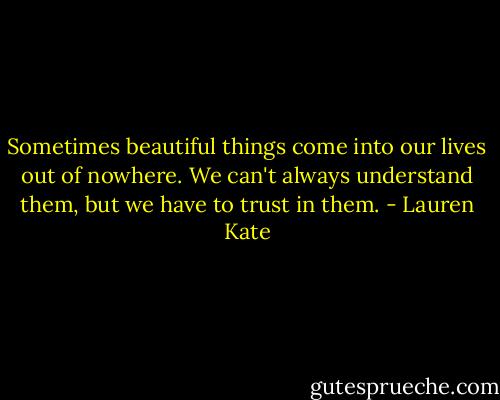 Sometimes beautiful things come into our lives out of nowhere. We can't always understand them, but we have to trust in them. - Lauren Kate