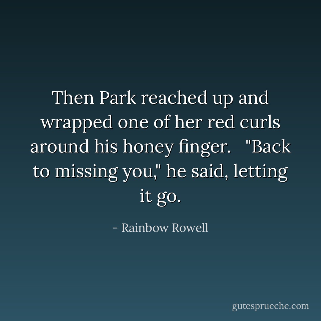 Then Park reached up and wrapped one of her red curls around his honey finger. <br /><br />"Back to missing you," he said, letting it go. - Rainbow Rowell
