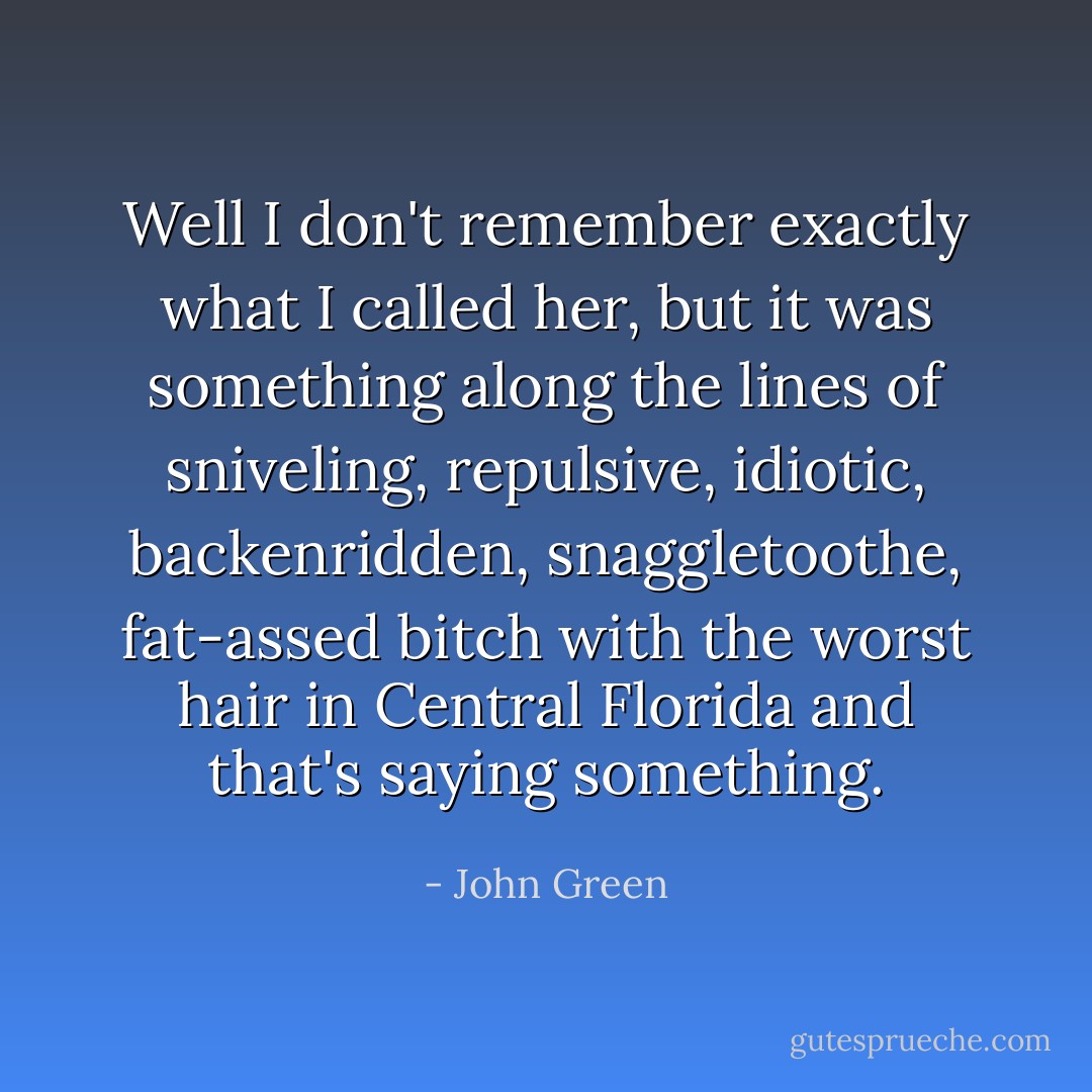 Well I don't remember exactly what I called her, but it was something along the lines of sniveling, repulsive, idiotic, backenridden, snaggletoothe, fat-assed bitch with the worst hair in Central Florida and that's saying something. - John Green