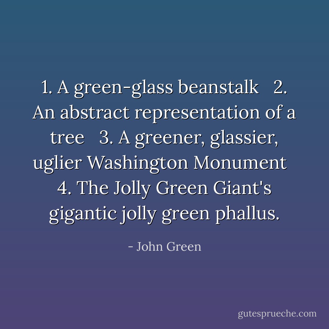 1. A green-glass beanstalk <br /> 2. An abstract representation of a tree <br /> 3. A greener, glassier, uglier Washington Monument <br /> 4. The Jolly Green Giant's gigantic jolly green phallus. - John Green