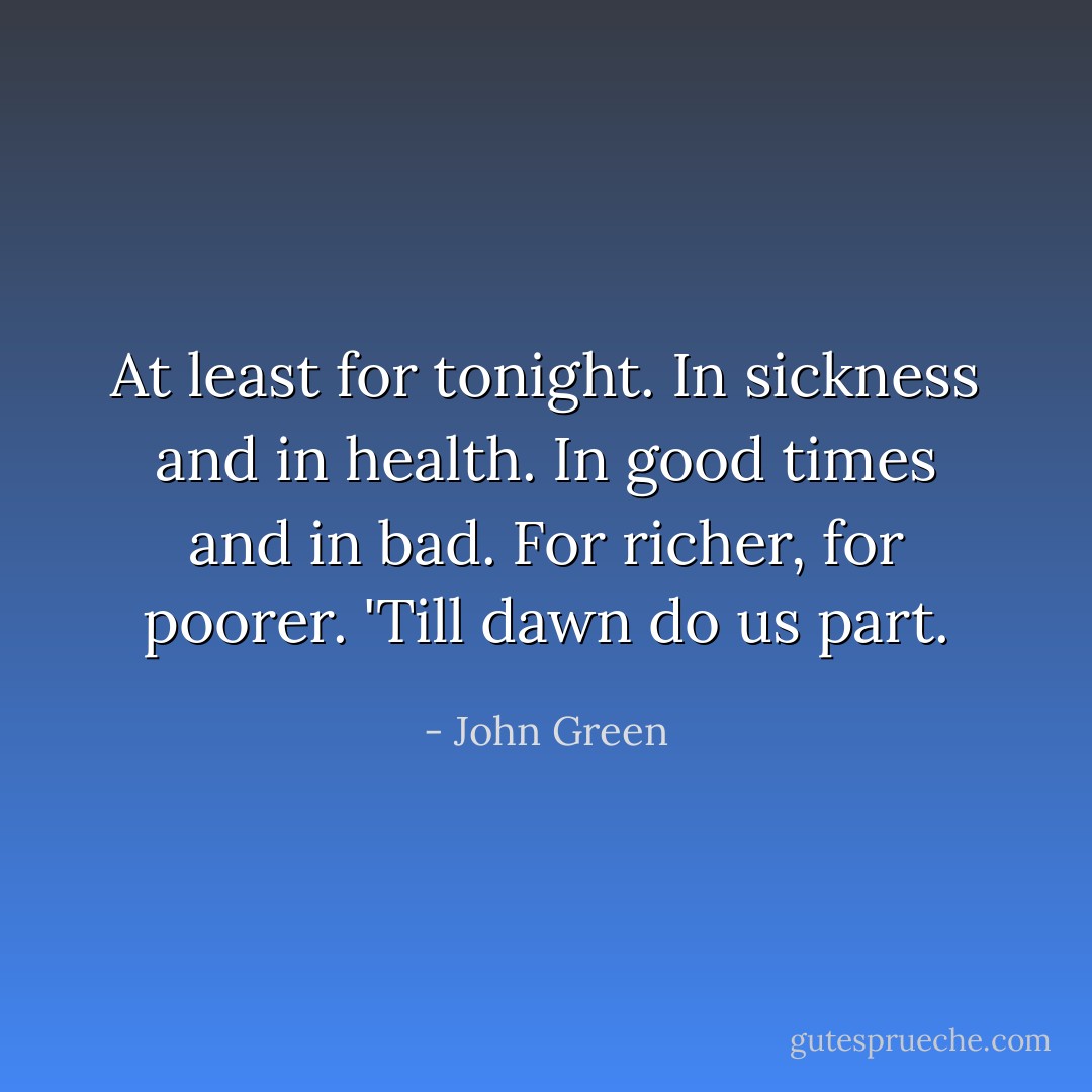 At least for tonight. In sickness and in health. In good times and in bad. For richer, for poorer. 'Till dawn do us part. - John Green