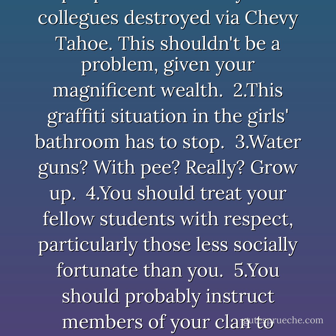 From: mavenger@gmail.com <br /> To: jworthington90@yahoo.com <br /> Subject: You, Me, Becca Arrington's House, Your Penis, <br />Etc. <br /> <br />Dear Mr. Worthington, <br />1.$200 in cash should be provided to each of the 12 people whose bikes your collegues destroyed via Chevy Tahoe. This shouldn't be a problem, given your magnificent wealth. <br />2.This graffiti situation in the girls' bathroom has to stop. <br />3.Water guns? With pee? Really? Grow up. <br />4.You should treat your fellow students with respect, particularly those less socially fortunate than you. <br />5.You should probably instruct members of your clan to behave in similarly considerate ways. <br /> <br />"I realize that it will be very difficult to accomplish some of these task. But then again, It will also be very difficult not to share the attached photograph with the world. - John Green
