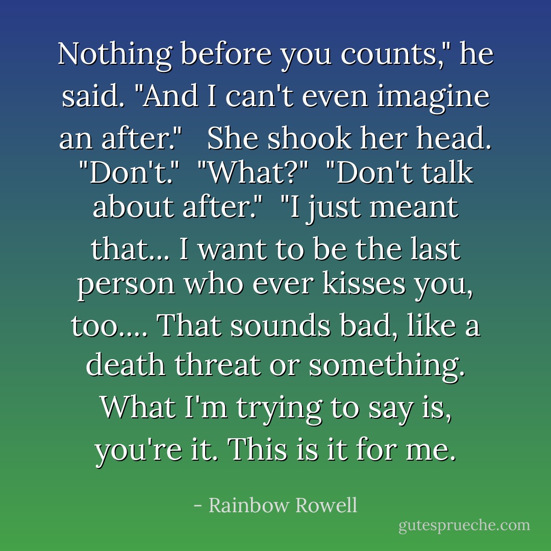 Nothing before you counts," he said. "And I can't even imagine an after." <br /><br />She shook her head. "Don't."<br /><br />"What?"<br /><br />"Don't talk about after."<br /><br />"I just meant that... I want to be the last person who ever kisses you, too.... That sounds bad, like a death threat or something. What I'm trying to say is, you're it. This is it for me. - Rainbow Rowell