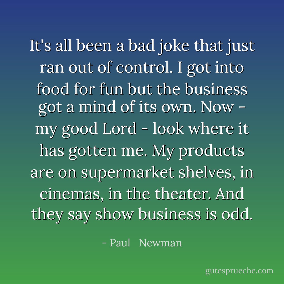 It's all been a bad joke that just ran out of control. I got into food for fun but the business got a mind of its own. Now - my good Lord - look where it has gotten me. My products are on supermarket shelves, in cinemas, in the theater. And they say show business is odd. - Paul   Newman