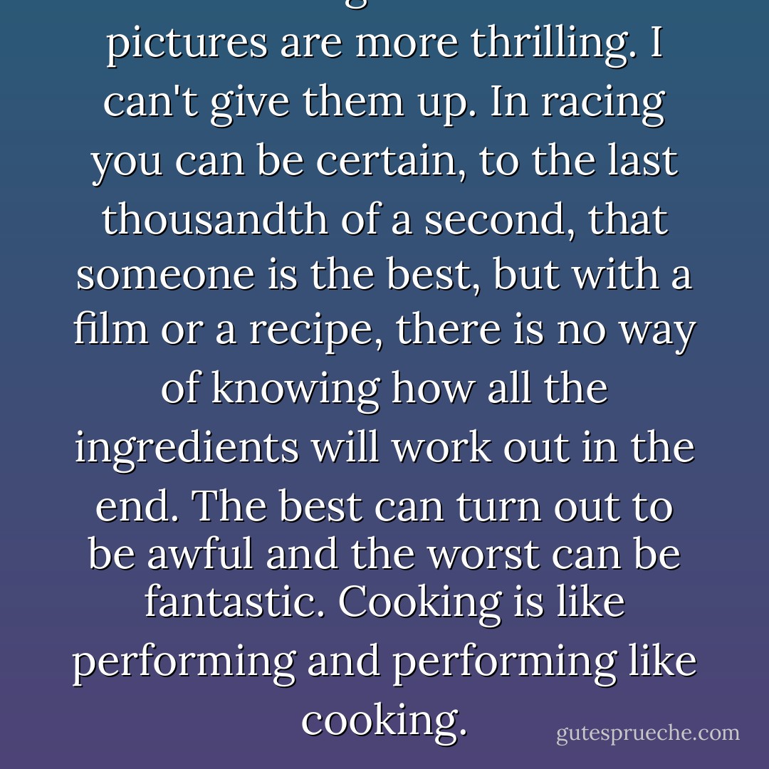 I like racing but food and pictures are more thrilling. I can't give them up. In racing you can be certain, to the last thousandth of a second, that someone is the best, but with a film or a recipe, there is no way of knowing how all the ingredients will work out in the end. The best can turn out to be awful and the worst can be fantastic. Cooking is like performing and performing like cooking. - Paul   Newman