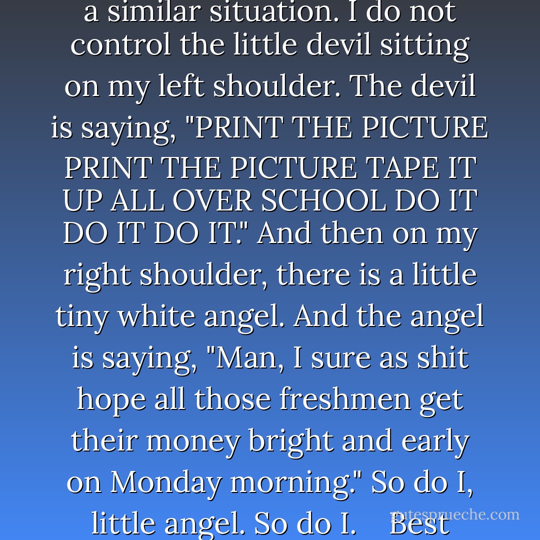 Mr. Worthington, <br />I understand that you do not control Chuck and Jasper. <br />But you see, I am in a similar situation. I do not control the little devil sitting on my left shoulder. The devil is saying, "PRINT THE PICTURE PRINT THE PICTURE TAPE IT UP ALL OVER SCHOOL DO IT DO IT DO IT." And then on my right shoulder, there is a little tiny white angel. And the angel is saying, "Man, I sure as shit hope all those freshmen get their money bright and early on Monday morning." So do I, little angel. So do I. <br /> <br />Best Wishes, <br />Your friendly Neighboorhood Nemesis. - John Green