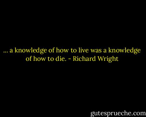 ... a knowledge of how to live was a knowledge of how to die. - Richard Wright