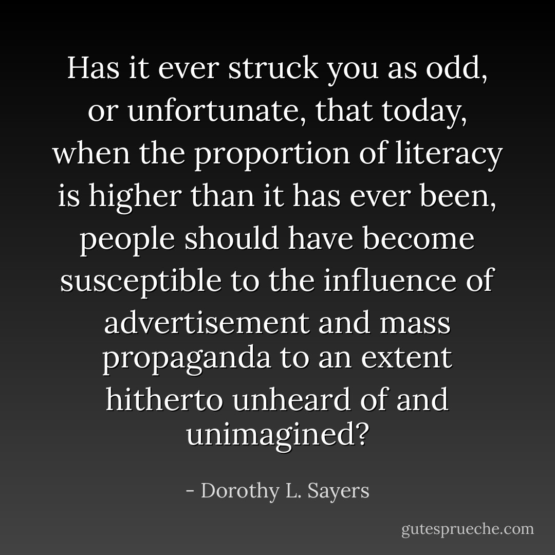 Has it ever struck you as odd, or unfortunate, that today, when the proportion of literacy is higher than it has ever been, people should have become susceptible to the influence of advertisement and mass propaganda to an extent hitherto unheard of and unimagined? - Dorothy L. Sayers