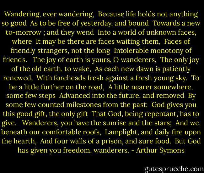 Wandering, ever wandering, <br />Because life holds not anything so good <br />As to be free of yesterday, and bound <br />Towards a new to-morrow ; and they wend <br />Into a world of unknown faces, where <br />It may be there are faces waiting them, <br />Faces of friendly strangers, not the long <br />Intolerable monotony of friends. <br /><br />The joy of earth is yours, O wanderers, <br />The only joy of the old earth, to wake, <br />As each new dawn is patiently renewed, <br />With foreheads fresh against a fresh young sky. <br />To be a little further on the road, <br />A little nearer somewhere, some few steps <br />Advanced into the future, and removed <br />By some few counted milestones from the past; <br />God gives you this good gift, the only gift <br />That God, being repentant, has to give. <br /><br />Wanderers, you have the sunrise and the stars; <br />And we, beneath our comfortable roofs, <br />Lamplight, and daily fire upon the hearth, <br />And four walls of a prison, and sure food. <br />But God has given you freedom, wanderers. - Arthur Symons