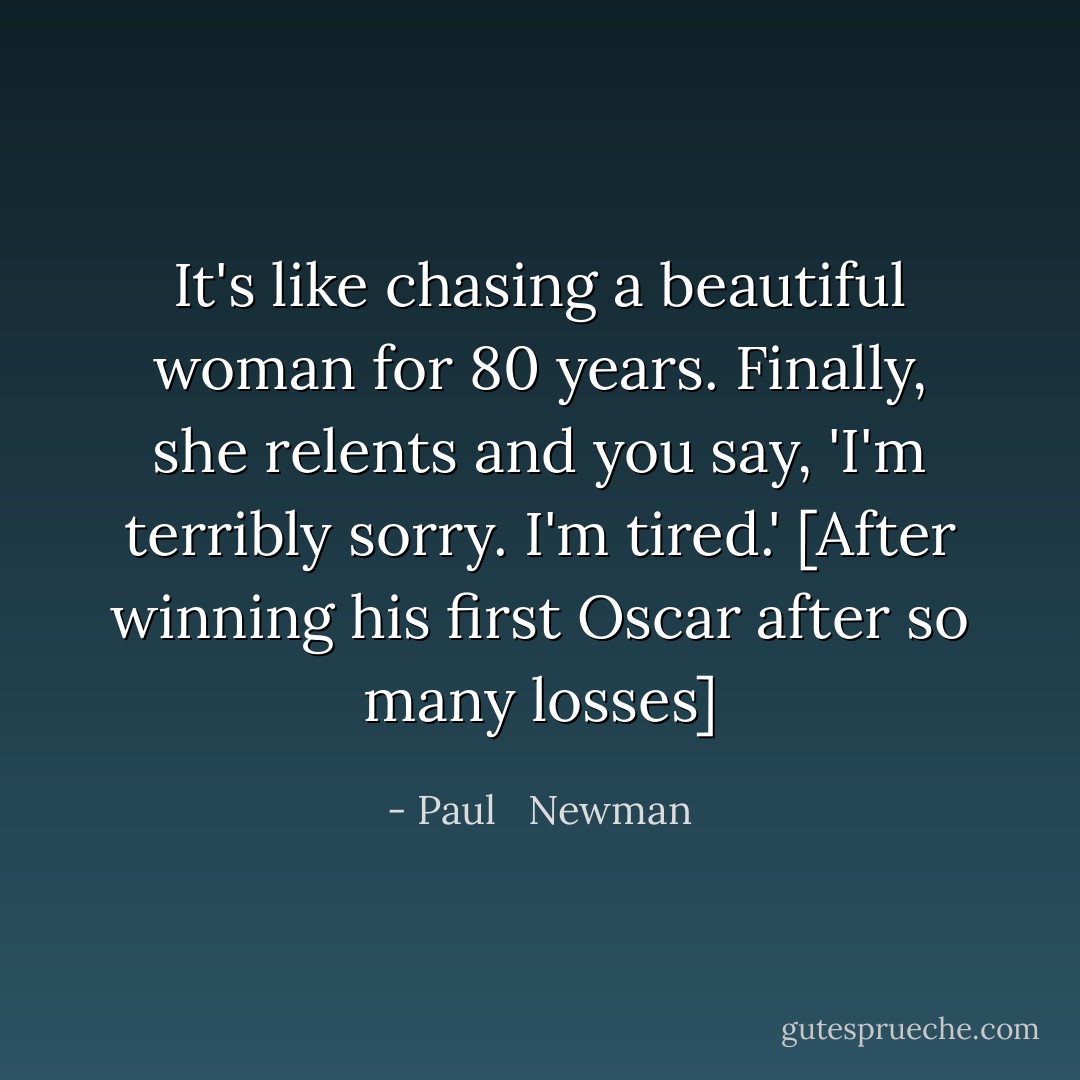 It's like chasing a beautiful woman for 80 years. Finally, she relents and you say, 'I'm terribly sorry. I'm tired.' [After winning his first Oscar after so many losses] - Paul   Newman