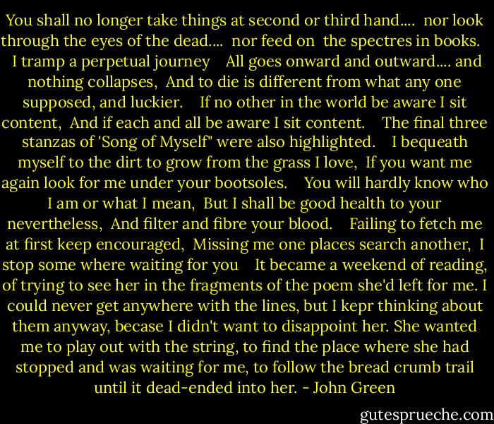 You shall no longer take things at second or third hand.... <br />nor look through the eyes of the dead.... <br />nor feed on <br />the spectres in books. <br /> <br />I tramp a perpetual journey <br /> <br />All goes onward and outward.... and nothing collapses, <br />And to die is different from what any one supposed, and luckier. <br /> <br />If no other in the world be aware I sit content, <br />And if each and all be aware I sit content. <br /> <br />The final three stanzas of 'Song of Myself" were also highlighted. <br /> <br />I bequeath myself to the dirt to grow from the grass I love, <br />If you want me again look for me under your bootsoles. <br /> <br />You will hardly know who I am or what I mean, <br />But I shall be good health to your nevertheless, <br />And filter and fibre your blood. <br /> <br />Failing to fetch me at first keep encouraged, <br />Missing me one places search another, <br />I stop some where waiting for you <br /> <br />It became a weekend of reading, of trying to see her in the fragments of the poem she'd left for me. I could never get anywhere with the lines, but I kepr thinking about them anyway, becase I didn't want to disappoint her. She wanted me to play out with the string, to find the place where she had stopped and was waiting for me, to follow the bread crumb trail until it dead-ended into her. - John Green