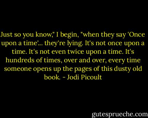 Just so you know," I begin, "when they say 'Once upon a time'... they're lying. It's not once upon a time. It's not even twice upon a time. It's hundreds of times, over and over, every time someone opens up the pages of this dusty old book. - Jodi Picoult