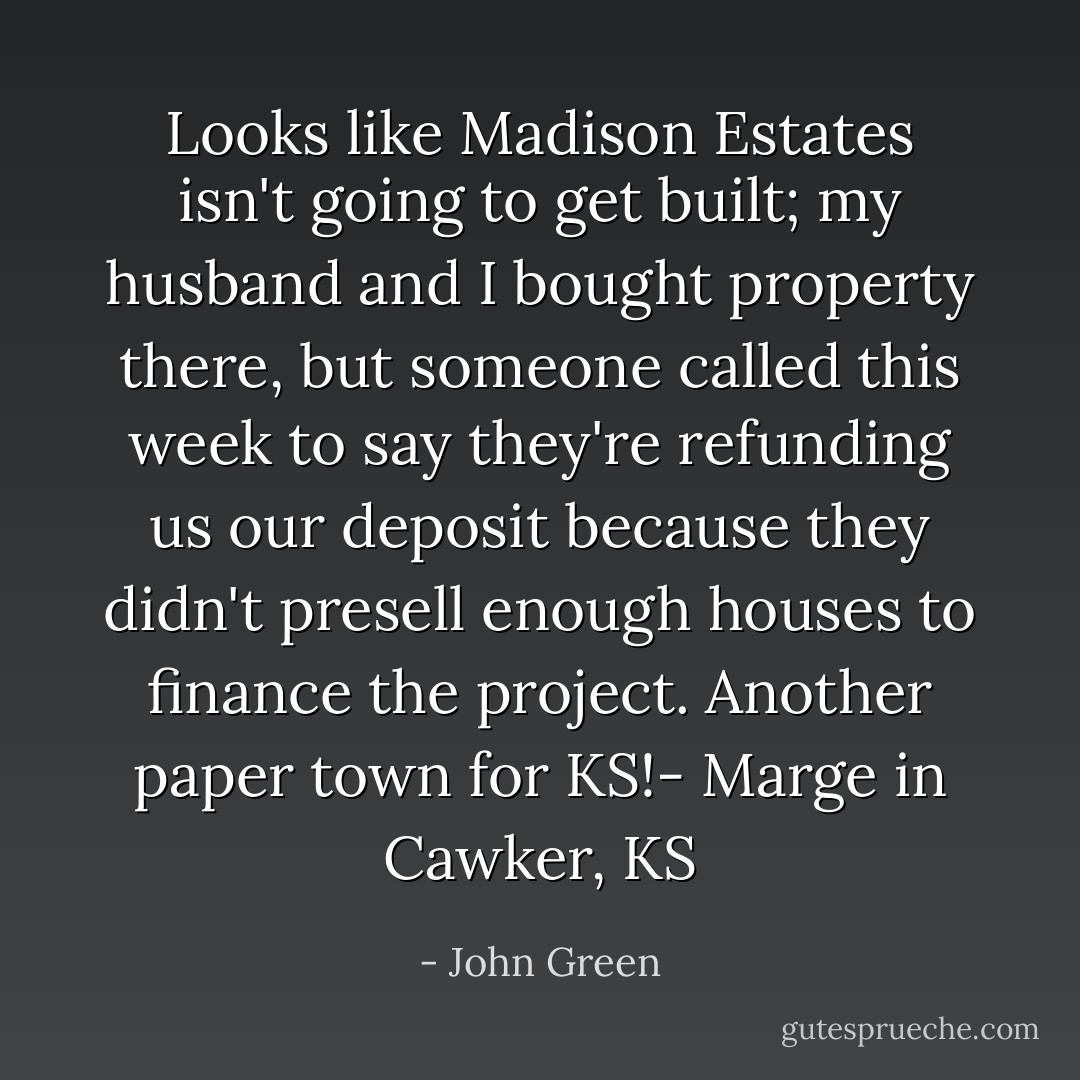 Looks like Madison Estates isn't going to get built; my husband and I bought property there, but someone called this week to say they're refunding us our deposit because they didn't presell enough houses to finance the project. Another paper town for KS!- Marge in Cawker, KS - John Green