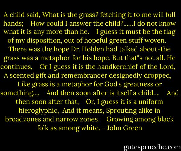 A child said, What is the grass? fetching it to me will full hands; <br /> <br />How could I answer the child?......I do not know what it is any more than he. <br /> <br />I guess it must be the flag of my disposition, out of hopeful green stuff woven. <br /> <br />There was the hope Dr. Holden had talked about-the grass was a metaphor for his hope. But that"s not all. He continues, <br /> <br />Or I guess it is the handkerchief of the Lord, <br /> <br />A scented gift and remembrancer designedly dropped, <br /> <br />Like grass is a metaphor for God's greatness or something.... <br /> <br />And then soon after is itself a child.... <br /> <br />And then soon after that, <br /> <br />Or, I guess it is a uniform hieroglyphic, <br />And it means, Sprouting alike in broadzones and narrow zones. <br /> <br />Growing among black folk as among white. - John Green