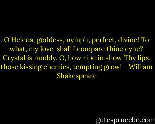 O Helena, goddess, nymph, perfect, divine!<br />To what, my love, shall I compare thine eyne?<br />Crystal is muddy. O, how ripe in show<br />Thy lips, those kissing cherries, tempting grow! - William Shakespeare