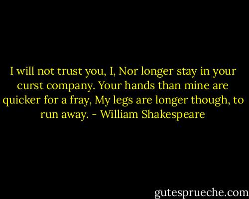 I will not trust you, I,<br />Nor longer stay in your curst company.<br />Your hands than mine are quicker for a fray,<br />My legs are longer though, to run away. - William Shakespeare