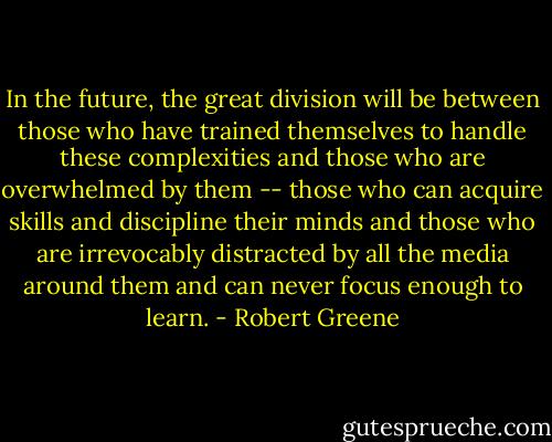 In the future, the great division will be between those who have trained themselves to handle these complexities and those who are overwhelmed by them -- those who can acquire skills and discipline their minds and those who are irrevocably distracted by all the media around them and can never focus enough to learn. - Robert Greene
