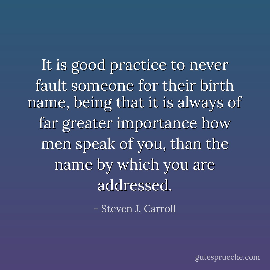 It is good practice to never fault someone for their birth name, being that it is always of far greater importance how men speak of you, than the name by which you are addressed. - Steven J. Carroll