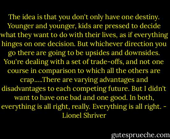The idea is that you don't only have one destiny. Younger and younger, kids are pressed to decide what they want to do with their lives, as if everything hinges on one decision. But whichever direction you go there are going to be upsides and downsides. You're dealing with a set of trade-offs, and not one course in comparison to which all the others are crap.....There are varying advantages and disadvantages to each competing future. But I didn't want to have one bad and one good. In both, everything is all right, really. Everything is all right. - Lionel Shriver