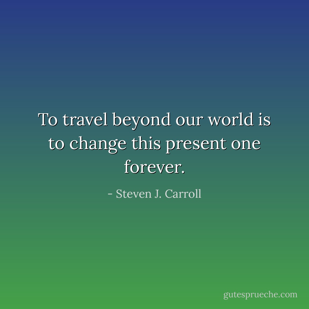 To travel beyond our world is to change this present one forever. - Steven J. Carroll