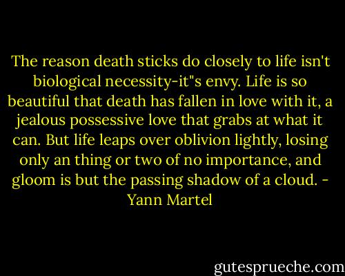 The reason death sticks do closely to life isn't biological necessity-it"s envy. Life is so beautiful that death has fallen in love with it, a jealous possessive love that grabs at what it can. But life leaps over oblivion lightly, losing only an thing or two of no importance, and gloom is but the passing shadow of a cloud. - Yann Martel