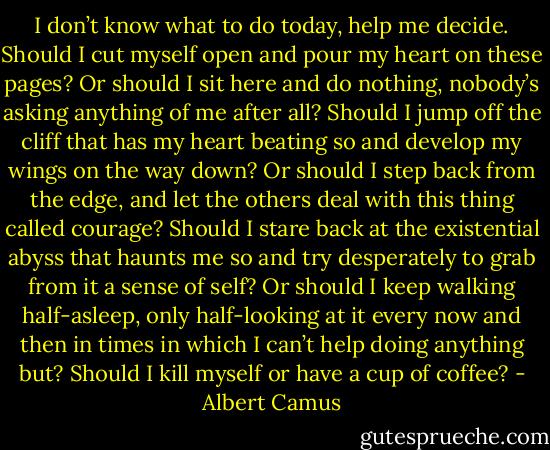 I don’t know what to do today, help me decide. Should I cut myself open and pour my heart on these pages? Or should I sit here and do nothing, nobody’s asking anything of me after all?<br />Should I jump off the cliff that has my heart beating so and develop my wings on the way down? Or should I step back from the edge, and let the others deal with this thing called courage?<br />Should I stare back at the existential abyss that haunts me so and try desperately to grab from it a sense of self? Or should I keep walking half-asleep, only half-looking at it every now and then in times in which I can’t help doing anything but?<br />Should I kill myself or have a cup of coffee? - Albert Camus