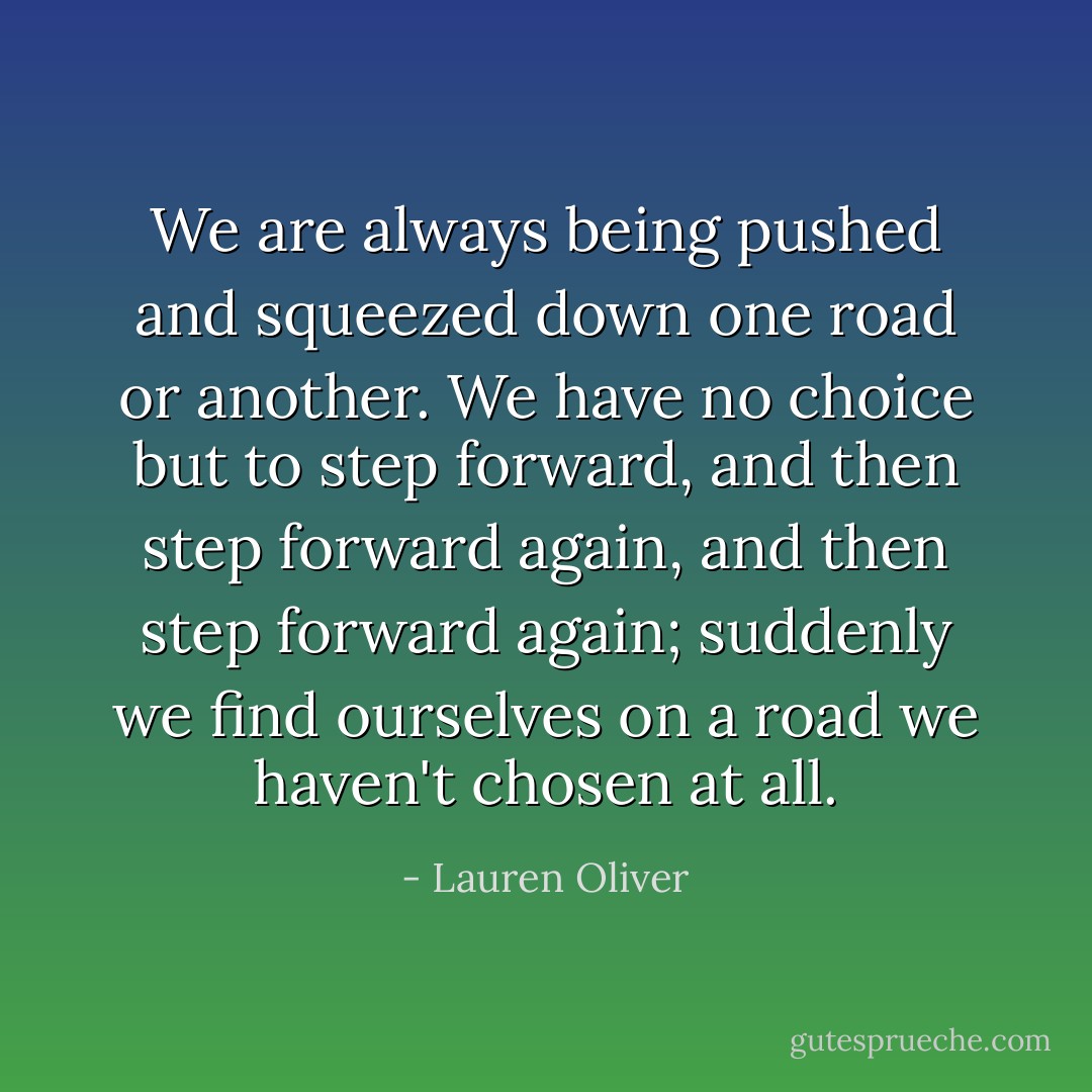 We are always being pushed and squeezed down one road or another. We have no choice but to step forward, and then step forward again, and then step forward again; suddenly we find ourselves on a road we haven't chosen at all. - Lauren Oliver