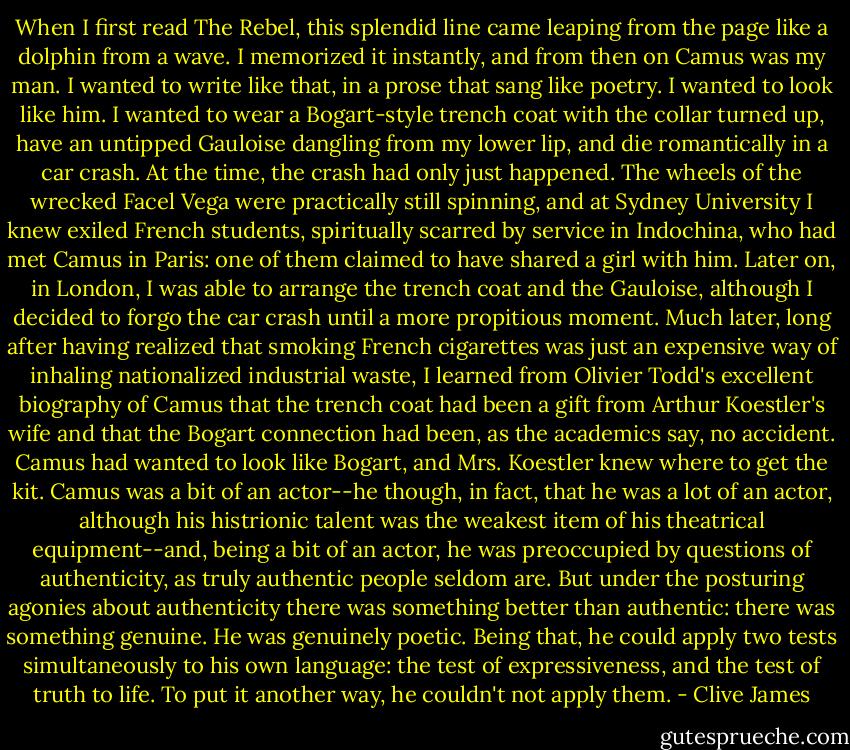 When I first read The Rebel, this splendid line came leaping from the page like a dolphin from a wave. I memorized it instantly, and from then on Camus was my man. I wanted to write like that, in a prose that sang like poetry. I wanted to look like him. I wanted to wear a Bogart-style trench coat with the collar turned up, have an untipped Gauloise dangling from my lower lip, and die romantically in a car crash. At the time, the crash had only just happened. The wheels of the wrecked Facel Vega were practically still spinning, and at Sydney University I knew exiled French students, spiritually scarred by service in Indochina, who had met Camus in Paris: one of them claimed to have shared a girl with him. Later on, in London, I was able to arrange the trench coat and the Gauloise, although I decided to forgo the car crash until a more propitious moment. Much later, long after having realized that smoking French cigarettes was just an expensive way of inhaling nationalized industrial waste, I learned from Olivier Todd's excellent biography of Camus that the trench coat had been a gift from Arthur Koestler's wife and that the Bogart connection had been, as the academics say, no accident. Camus had wanted to look like Bogart, and Mrs. Koestler knew where to get the kit. Camus was a bit of an actor--he though, in fact, that he was a lot of an actor, although his histrionic talent was the weakest item of his theatrical equipment--and, being a bit of an actor, he was preoccupied by questions of authenticity, as truly authentic people seldom are. But under the posturing agonies about authenticity there was something better than authentic: there was something genuine. He was genuinely poetic. Being that, he could apply two tests simultaneously to his own language: the test of expressiveness, and the test of truth to life. To put it another way, he couldn't not apply them. - Clive James