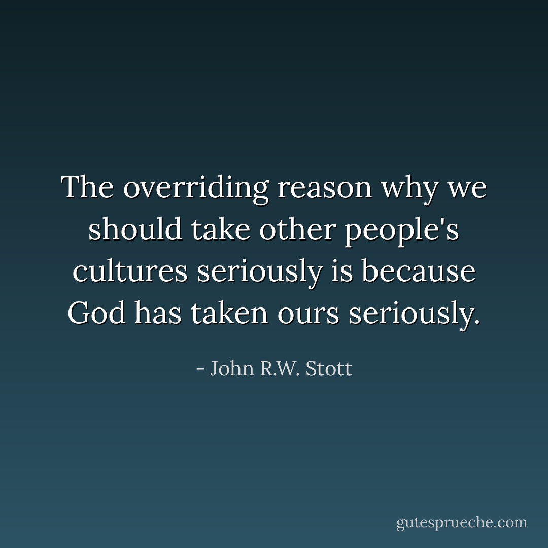 The overriding reason why we should take other people's cultures seriously is because God has taken ours seriously. - John R.W. Stott