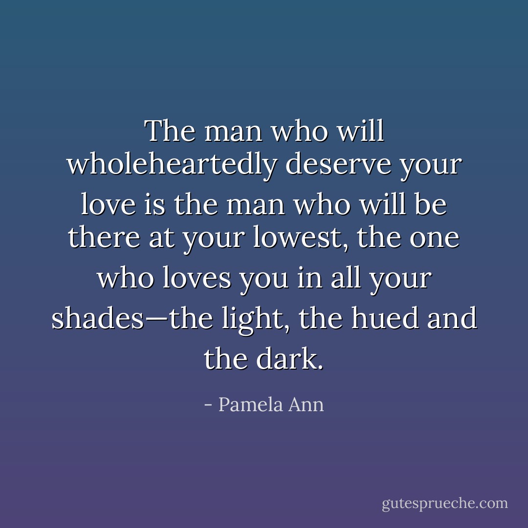 The man who will wholeheartedly deserve your love is the man who will be there at your lowest, the one who loves you in all your shades—the light, the hued and the dark. - Pamela Ann