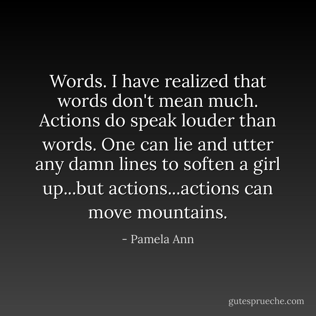 Words. I have realized that words don't mean much. Actions do speak louder than words. One can lie and utter any damn lines to soften a girl up...but actions...actions can move mountains. - Pamela Ann