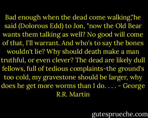Bad enough when the dead come walking,"he said (Dolorous Edd) to Jon, "now the Old Bear wants them talking as well? No good will come of that, I'll warrant. And who's to say the bones wouldn't lie? Why should death make a man truthful, or even clever? The dead are likely dull fellows, full of tedious complaints-the ground's too cold, my gravestone should be larger, why does he get more worms than I do. . . . - George R.R. Martin