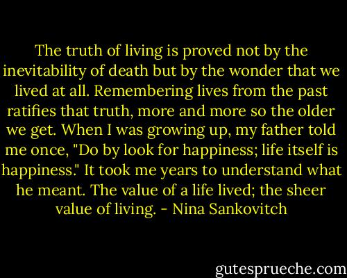 The truth of living is proved not by the inevitability of death but by the wonder that we lived at all. Remembering lives from the past ratifies that truth, more and more so the older we get. When I was growing up, my father told me once, "Do by look for happiness; life itself is happiness." It took me years to understand what he meant. The value of a life lived; the sheer value of living. - Nina Sankovitch
