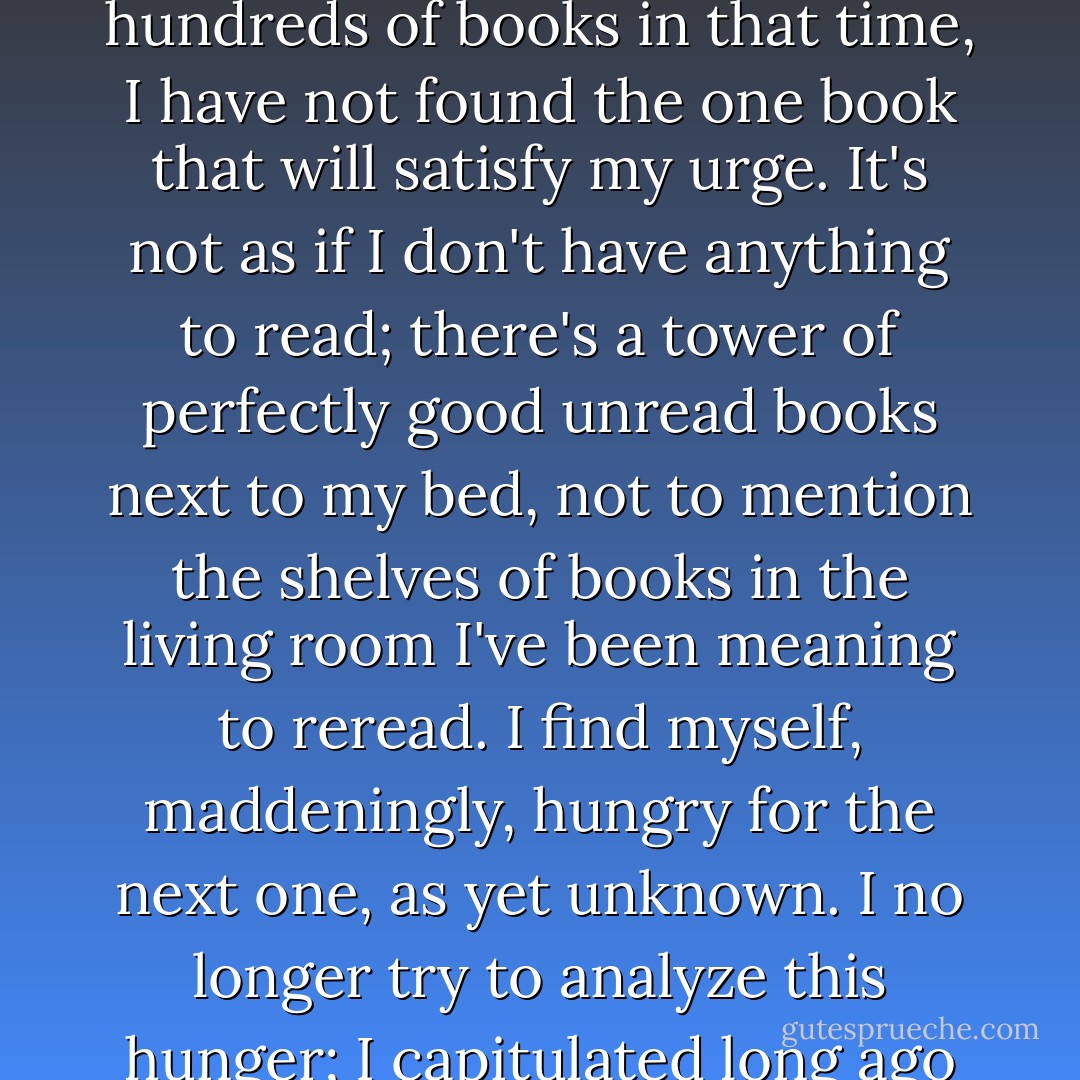 For the last several days I've had the sudden and general urge to buy a new book. I've stopped off at a few bookstores around the city, and while I've looked at hundreds and hundreds of books in that time, I have not found the one book that will satisfy my urge. It's not as if I don't have anything to read; there's a tower of perfectly good unread books next to my bed, not to mention the shelves of books in the living room I've been meaning to reread. I find myself, maddeningly, hungry for the next one, as yet unknown. I no longer try to analyze this hunger; I capitulated long ago to the book lust that's afflicted me most of my life. I know enough about the course of the disease to know I'll discover something soon. - Lewis Buzbee