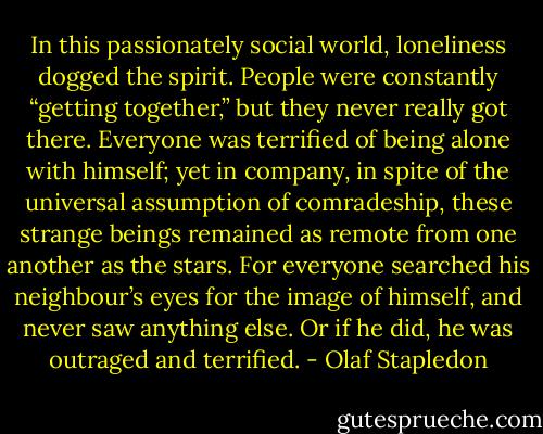 In this passionately social world, loneliness dogged the spirit. People were constantly “getting together,” but they never really got there. Everyone was terrified of being alone with himself; yet in company, in spite of the universal assumption of comradeship, these strange beings remained as remote from one another as the stars. For everyone searched his neighbour’s eyes for the image of himself, and never saw anything else. Or if he did, he was outraged and terrified. - Olaf Stapledon