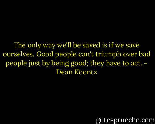 The only way we'll be saved is if we save ourselves. Good people can't triumph over bad people just by being good; they have to act. - Dean Koontz