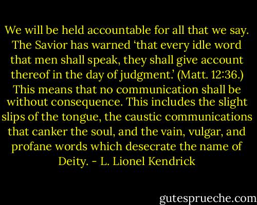 We will be held accountable for all that we say. The Savior has warned ‘that every idle word that men shall speak, they shall give account thereof in the day of judgment.’ (Matt. 12:36.) This means that no communication shall be without consequence. This includes the slight slips of the tongue, the caustic communications that canker the soul, and the vain, vulgar, and profane words which desecrate the name of Deity. - L. Lionel Kendrick
