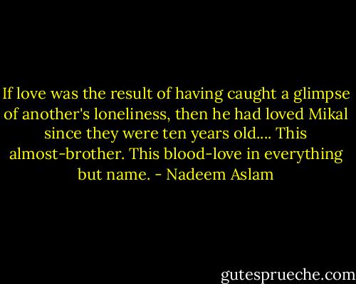 If love was the result of having caught a glimpse of another's loneliness, then he had loved Mikal since they were ten years old.... This almost-brother. This blood-love in everything but name. - Nadeem Aslam