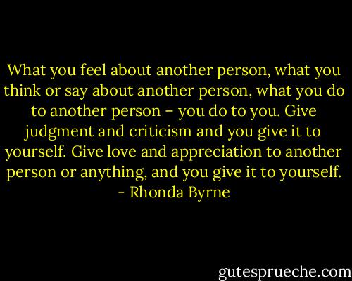 What you feel about another person, what you think or say about another person, what you do to another person – you do to you. Give judgment and criticism and you give it to yourself. Give love and appreciation to another person or anything, and you give it to yourself. - Rhonda Byrne
