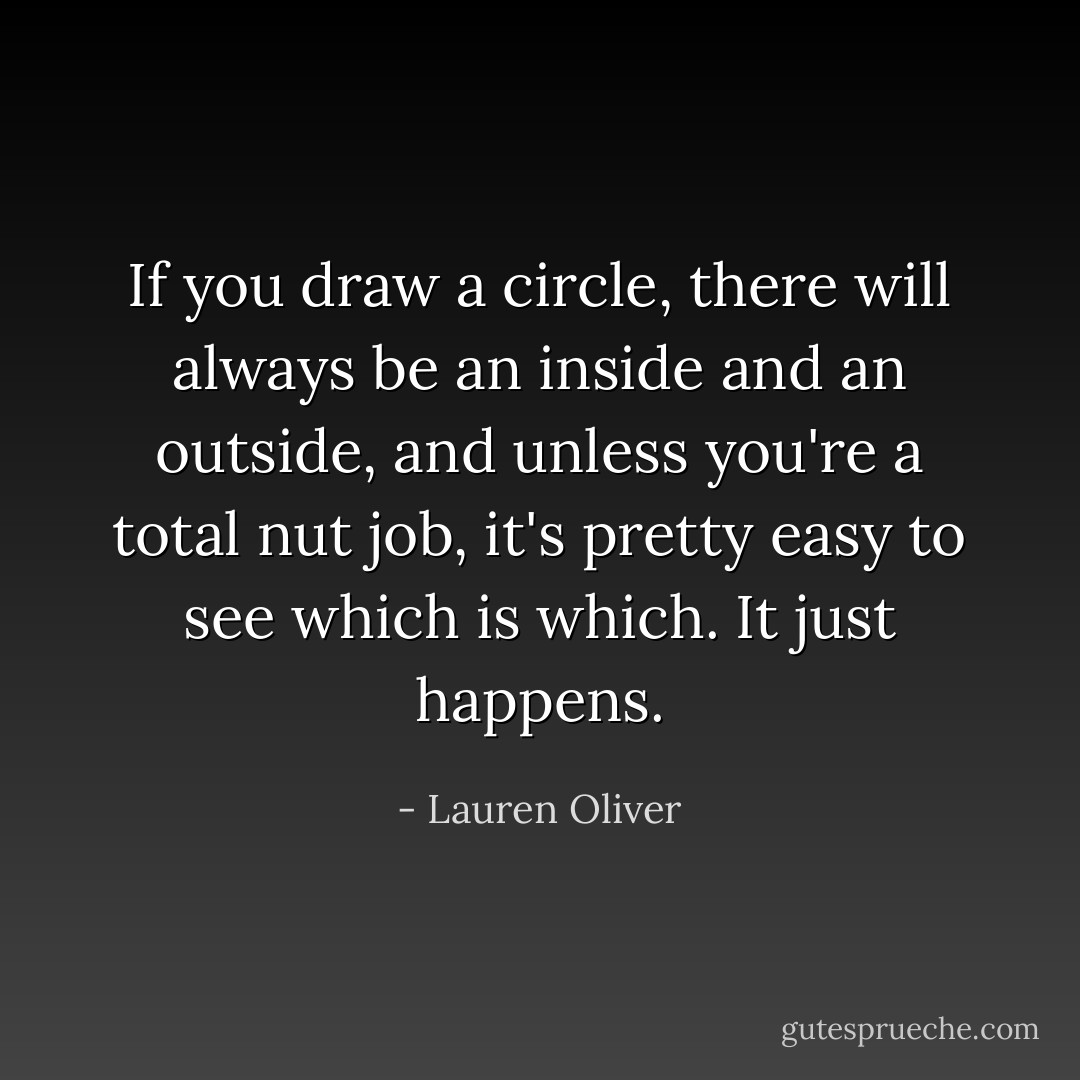 If you draw a circle, there will always be an inside and an outside, and unless you're a total nut job, it's pretty easy to see which is which. It just happens. - Lauren Oliver
