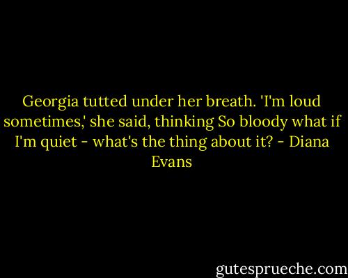 Georgia tutted under her breath. 'I'm loud sometimes,' she said, thinking So bloody what if I'm quiet - what's the thing about it? - Diana Evans