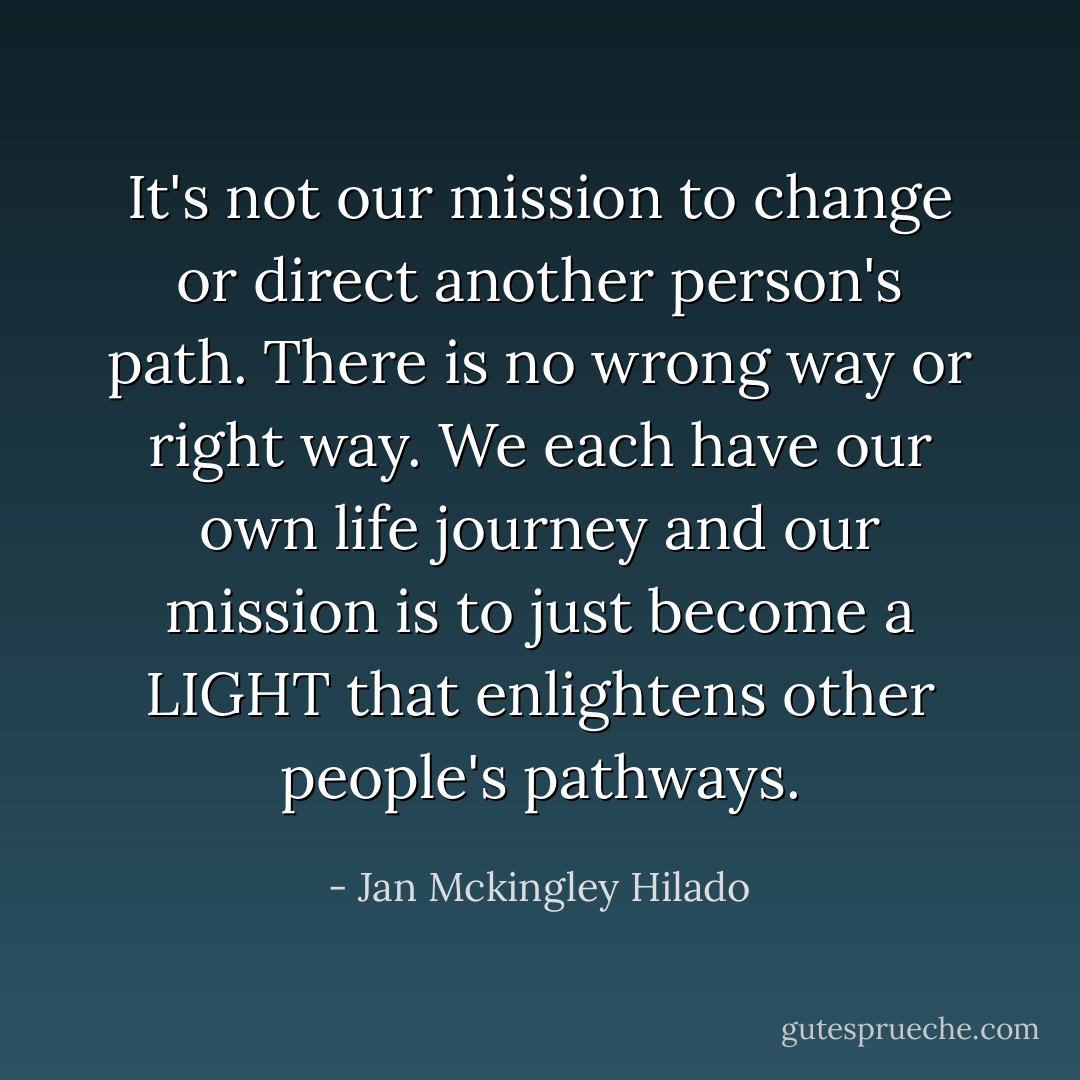It's not our mission to change or direct another person's path. There is no wrong way or right way. We each have our own life journey and our mission is to just become a LIGHT that enlightens other people's pathways. - Jan Mckingley Hilado
