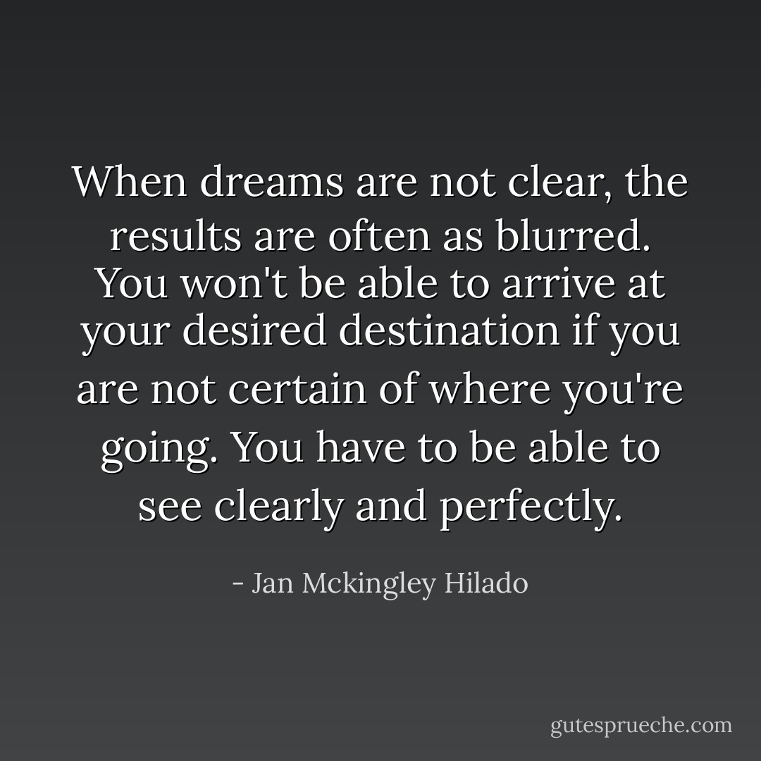 When dreams are not clear, the results are often as blurred. You won't be able to arrive at your desired destination if you are not certain of where you're going. You have to be able to see clearly and perfectly. - Jan Mckingley Hilado