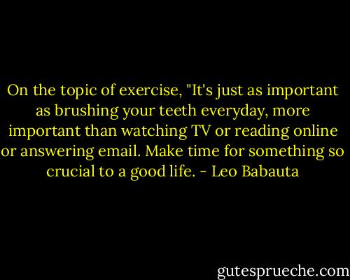 On the topic of exercise, "It's just as important as brushing your teeth everyday, more important than watching TV or reading online or answering email. Make time for something so crucial to a good life. - Leo Babauta